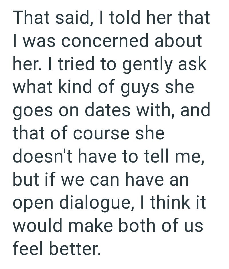 That said, I told her that I was concerned about her. I tried to gently ask what kind of guys she goes on dates with, and that of course she doesn't have to tell me, but if we can have an open dialogue, I think it would make both of us feel better.