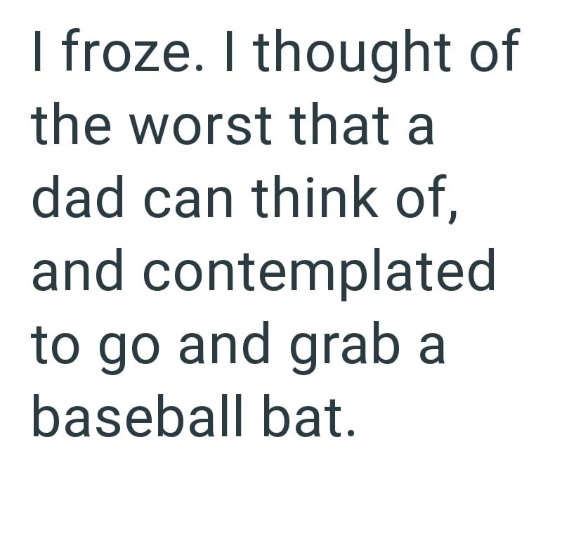 I froze. I thought of the worst that a dad can think of, and contemplated to go and grab a baseball bat.