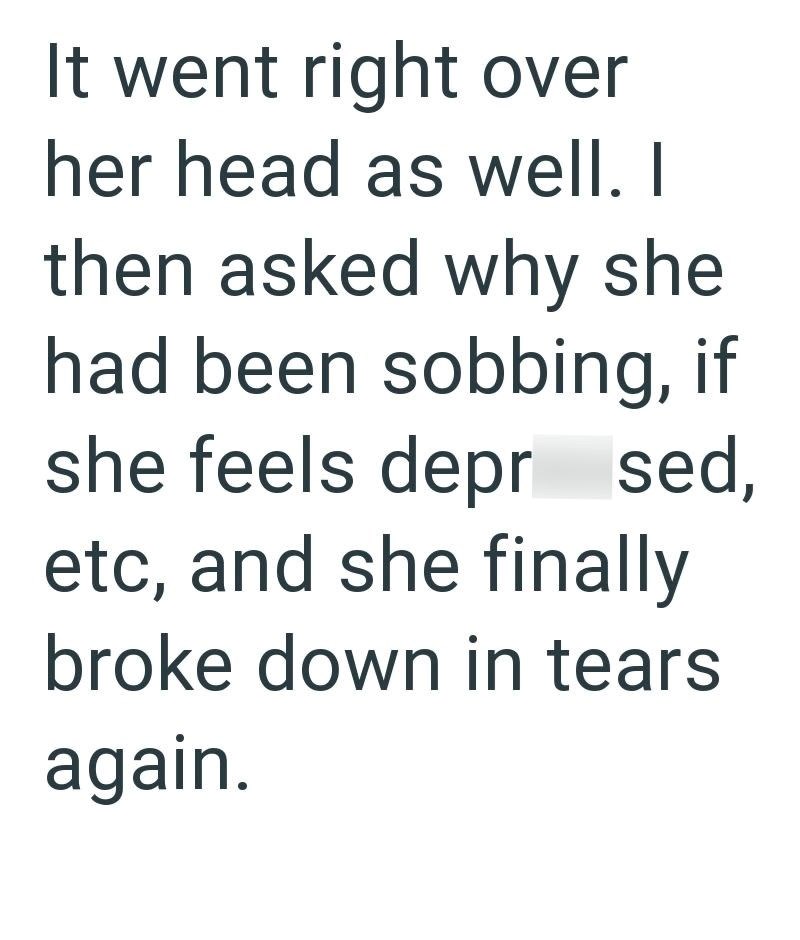 It went right over her head as well. I then asked why she had been sobbing, if she feels depr sed, etc, and she finally broke down in tears again.