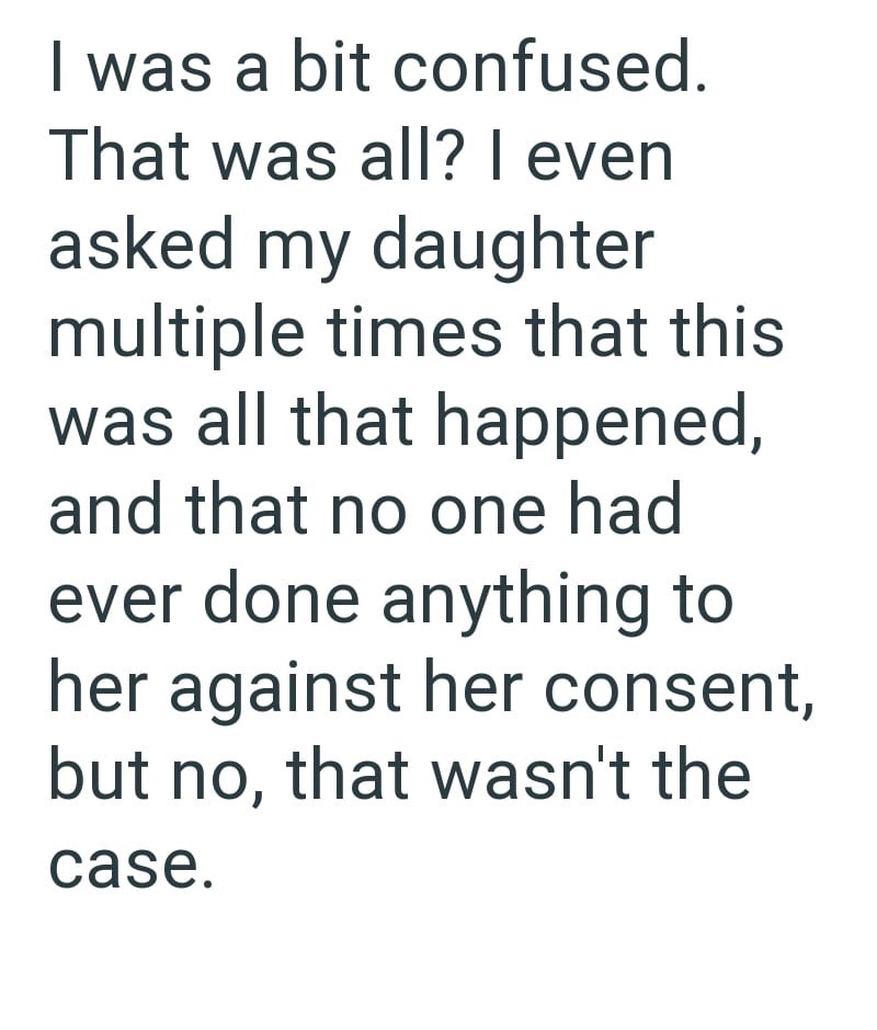 I was a bit confused. That was all? I even asked my daughter multiple times that this was all that happened, and that no one had ever done anything to her against her consent, but no, that wasn't the case.