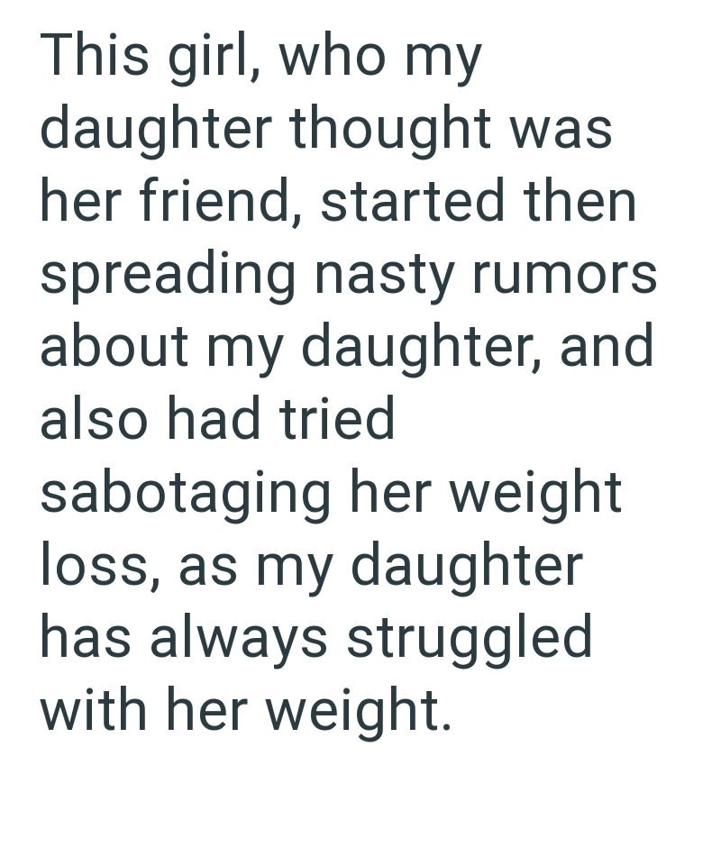 This girl, who my daughter thought was her friend, started then spreading nasty rumors about my daughter, and also had tried sabotaging her weight loss, as my daughter has always struggled with her weight.
