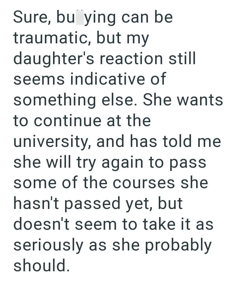 Sure, bu ying can be traumatic, but my daughter's reaction still seems indicative of something else. She wants to continue at the university, and has told me she will try again to pass some of the courses she hasn't passed yet, but doesn't seem to take it as seriously as she probably should.