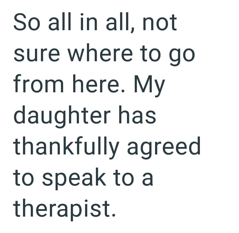 So all in all, not sure where to go from here. My daughter has thankfully agreed to speak to a therapist.