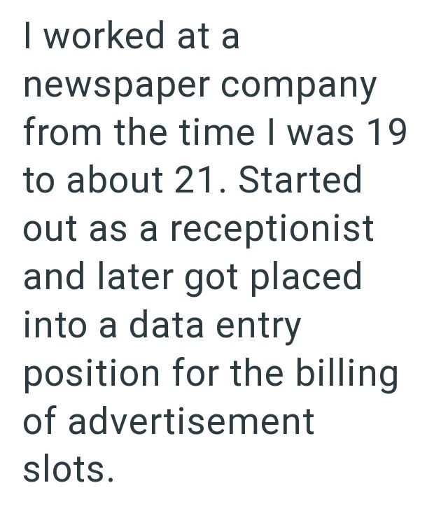I worked at a newspaper company from the time I was 19 to about 21. Started out as a receptionist and later got placed into a data entry position for the billing of advertisement slots.