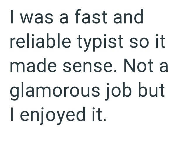 I was a fast and reliable typist so it made sense. Not a glamorous job but I enjoyed it.