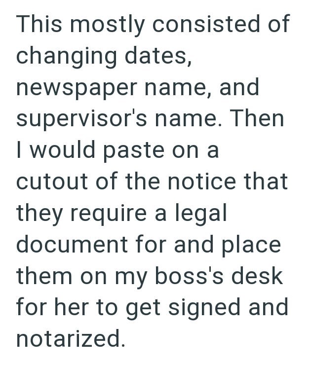 This mostly consisted of changing dates, newspaper name, and supervisor's name. Then I would paste on a cutout of the notice that they require a legal document for and place them on my boss's desk for her to get signed and notarized.