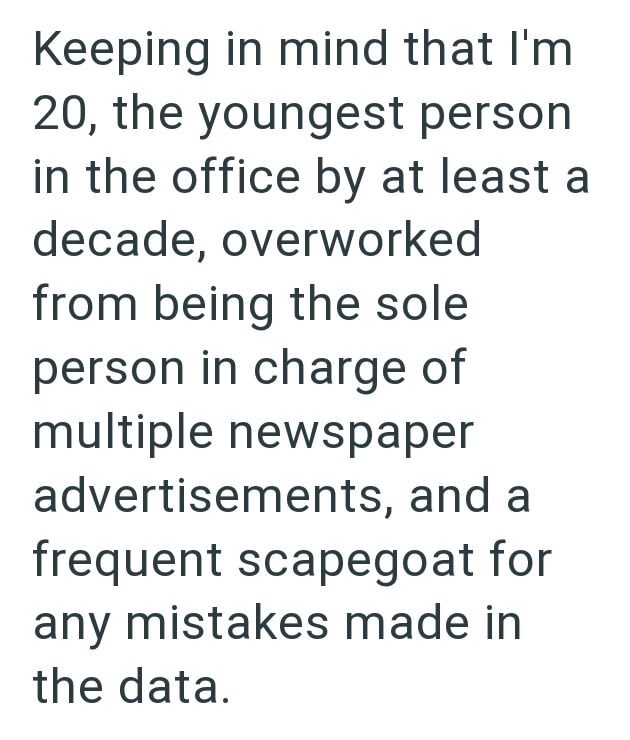 Keeping in mind that I'm 20, the youngest person in the office by at least a decade, overworked from being the sole person in charge of multiple newspaper advertisements, and a frequent scapegoat for any mistakes made in the data.