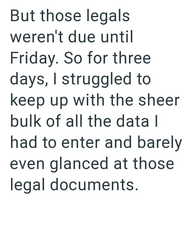 But those legals weren't due until Friday. So for three days, I struggled to keep up with the sheer bulk of all the data | had to enter and barely even glanced at those legal documents.