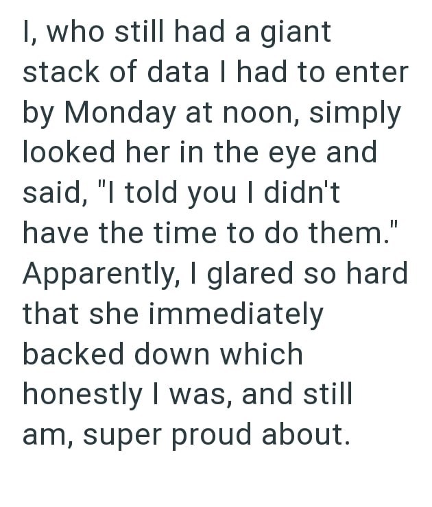 I, who still had a giant stack of data I had to enter by Monday at noon, simply looked her in the eye and said, "I told you I didn't have the time to do them." Apparently, I glared so hard that she immediately backed down which honestly I was, and still am, super proud about.