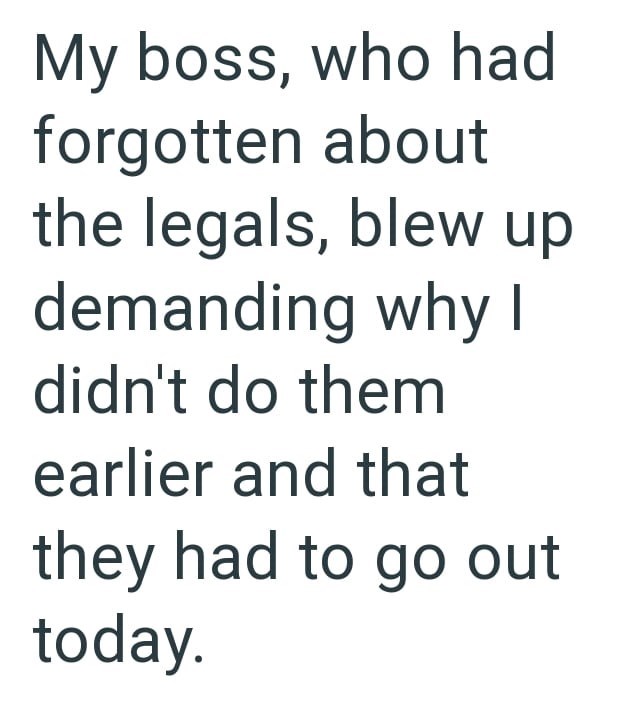 My boss, who had forgotten about the legals, blew up demanding why I didn't do them earlier and that they had to go out today.