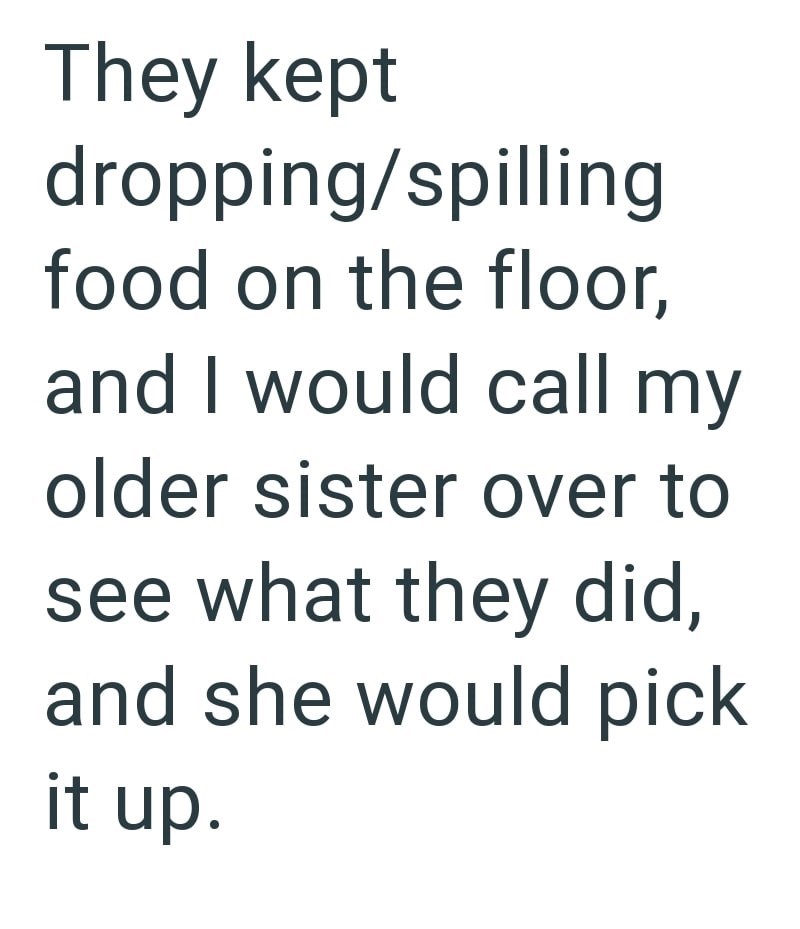 They kept dropping/spilling food on the floor, and I would call my older sister over to see what they did, and she would pick it up.