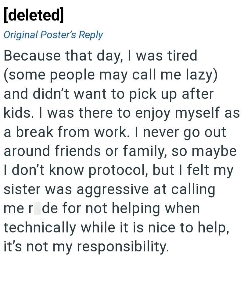 [deleted] Original Poster's Reply Because that day, I was tired (some people may call me lazy) and didn't want to pick up after kids. I was there to enjoy myself as a break from work. I never go out around friends or family, so maybe I don't know protocol, but I felt my sister was aggressive at calling mer de for not helping when technically while it is nice to help, it's not my responsibility.