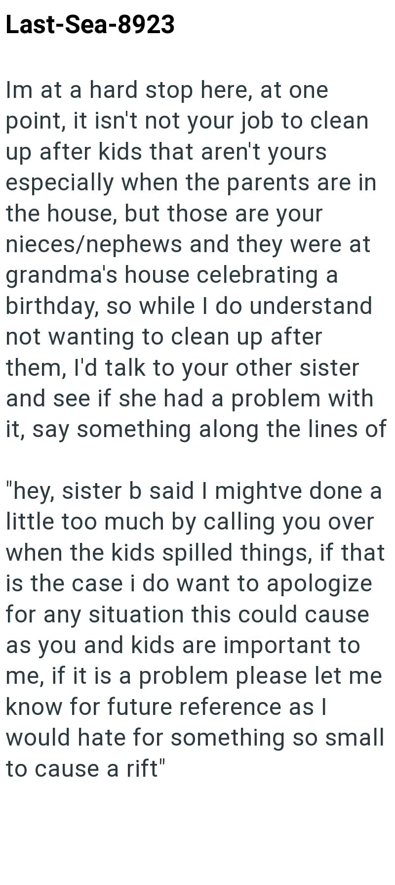Last-Sea-8923 Im at a hard stop here, at one point, it isn't not your job to clean up after kids that aren't yours especially when the parents are in the house, but those are your nieces/nephews and they were at grandma's house celebrating a birthday, so while I do understand not wanting to clean up after them, I'd talk to your other sister and see if she had a problem with it, say something along the lines of "hey, sister b said I mightve done a little too much by calling you over when the kids