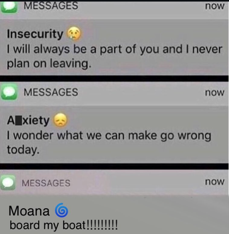 MESSAGES Insecurity now I will always be a part of you and I never plan on leaving. MESSAGES A xiety now I wonder what we can make go wrong today. MESSAGES Moana O board my boat!!!!!!!!! now