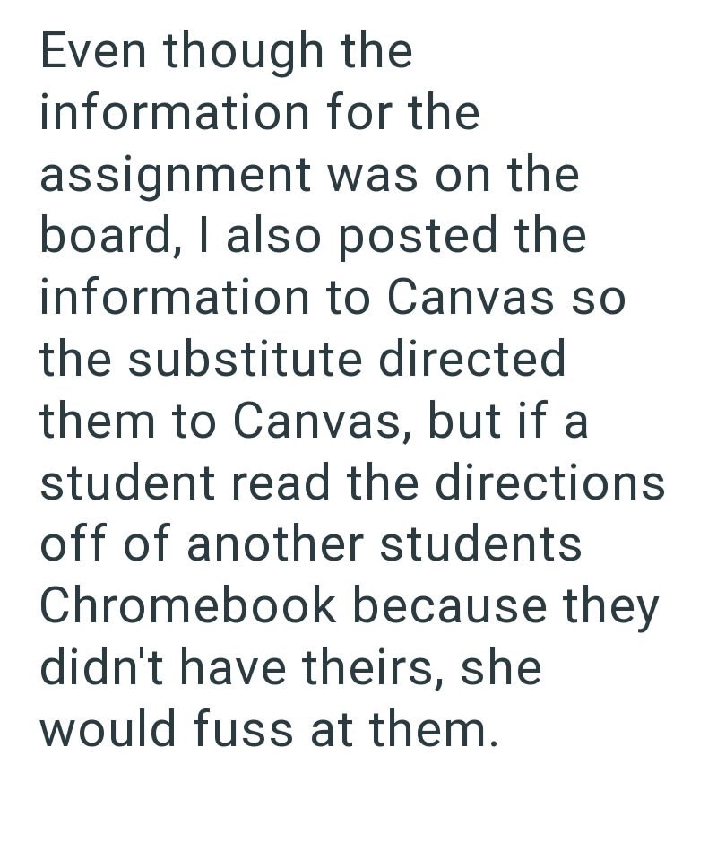 Even though the information for the assignment was on the board, I also posted the information to Canvas so the substitute directed them to Canvas, but if a student read the directions off of another students Chromebook because they didn't have theirs, she would fuss at them.