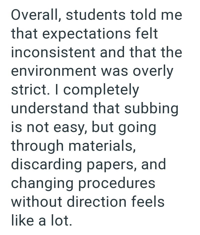 Overall, students told me that expectations felt inconsistent and that the environment was overly strict. I completely understand that subbing is not easy, but going through materials, discarding papers, and changing procedures without direction feels like a lot.