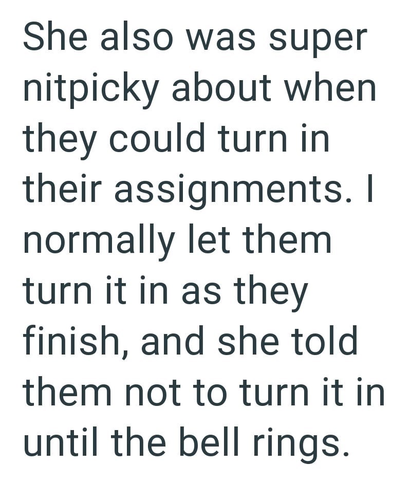 She also was super nitpicky about when they could turn in their assignments. I normally let them turn it in as they finish, and she told them not to turn it in until the bell rings.