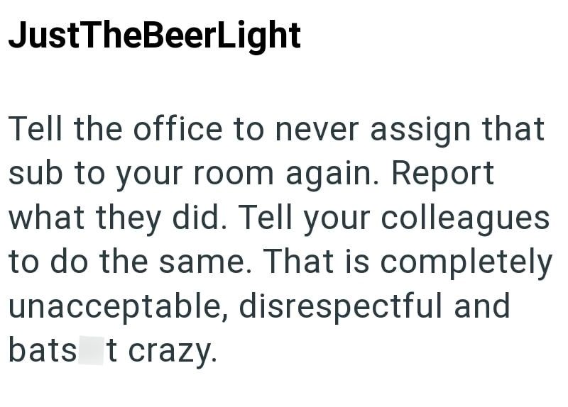 JustTheBeerLight Tell the office to never assign that sub to your room again. Report what they did. Tell your colleagues to do the same. That is completely unacceptable, disrespectful and bats t crazy.