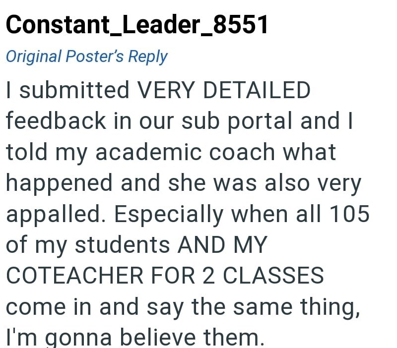 Constant_Leader_8551 Original Poster's Reply I submitted VERY DETAILED feedback in our sub portal and I told my academic coach what happened and she was also very appalled. Especially when all 105 of my students AND MY COTEACHER FOR 2 CLASSES come in and say the same thing, I'm gonna believe them.