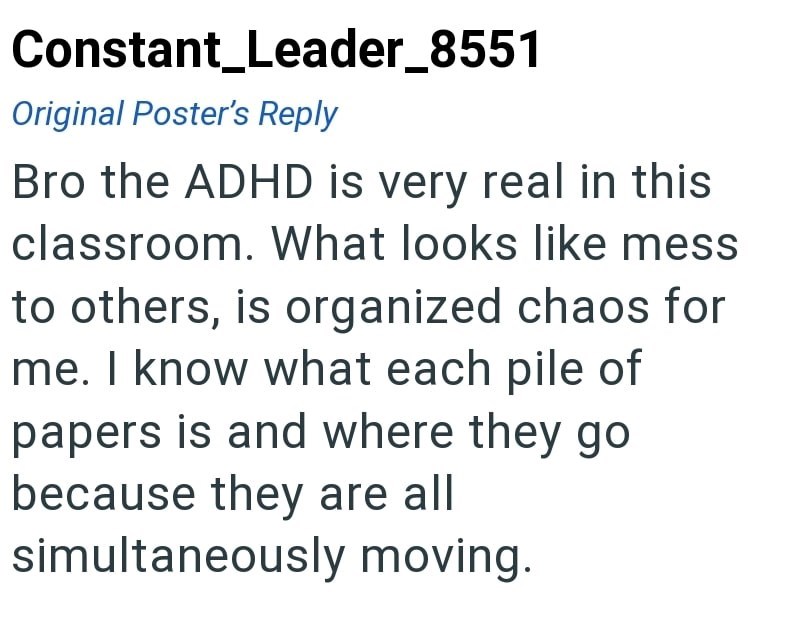 Constant_Leader_8551 Original Poster's Reply Bro the ADHD is very real in this classroom. What looks like mess to others, is organized chaos for me. I know what each pile of papers is and where they go because they are all simultaneously moving.