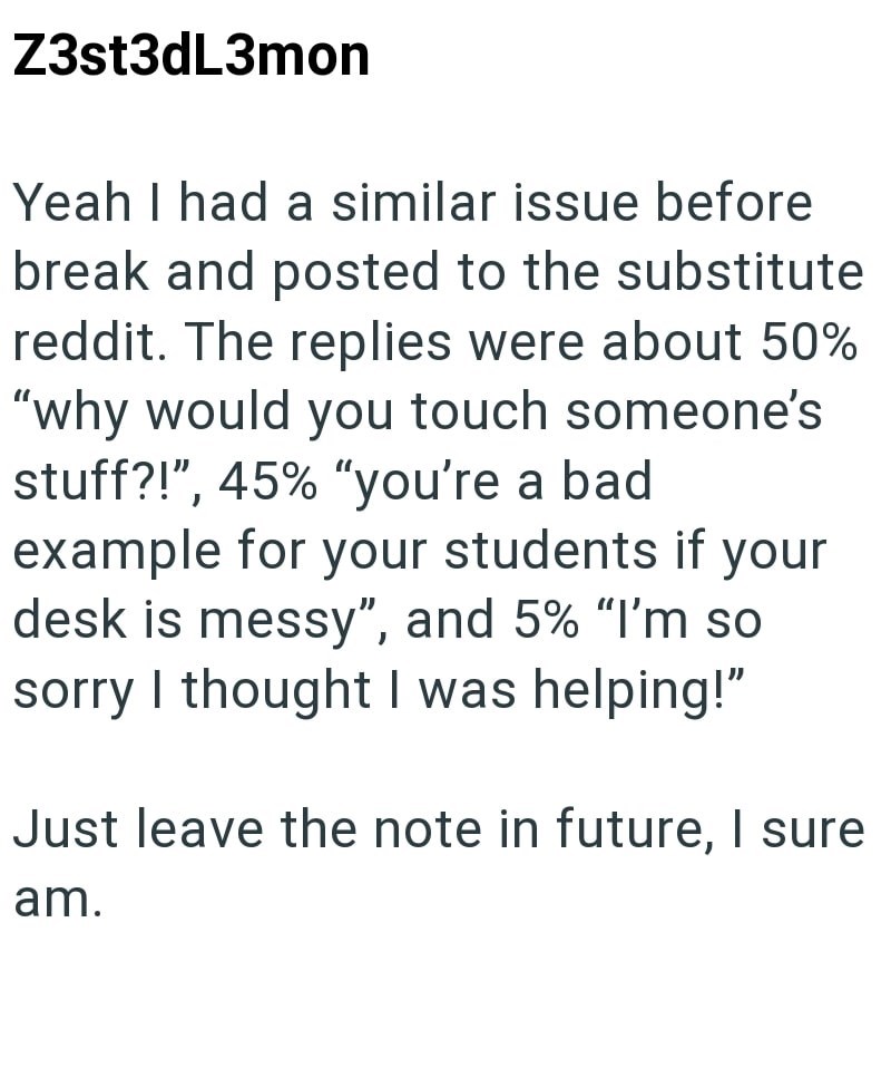 Z3st3dL3mon Yeah I had a similar issue before break and posted to the substitute reddit. The replies were about 50% "why would you touch someone's stuff?!", 45% "you're a bad example for your students if your desk is messy", and 5% "I'm so sorry I thought I was helping!" Just leave the note in future, I sure am.