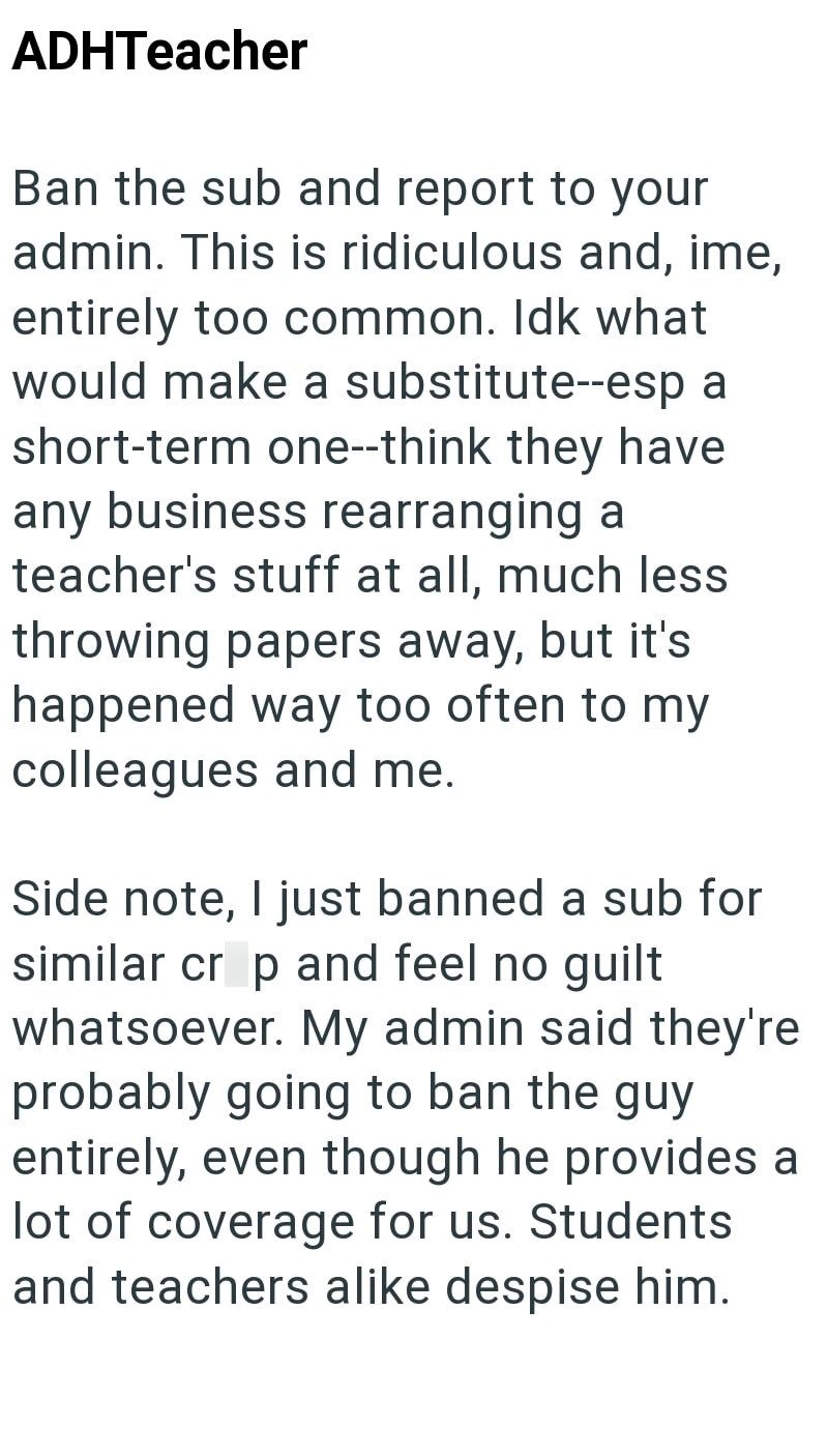 ADHTeacher Ban the sub and report to your admin. This is ridiculous and, ime, entirely too common. Idk what would make a substitute--esp a short-term one--think they have any business rearranging a teacher's stuff at all, much less throwing papers away, but it's happened way too often to my colleagues and me. Side note, I just banned a sub for similar crop and feel no guilt whatsoever. My admin said they're probably going to ban the guy entirely, even though he provides a lot of coverage for us.