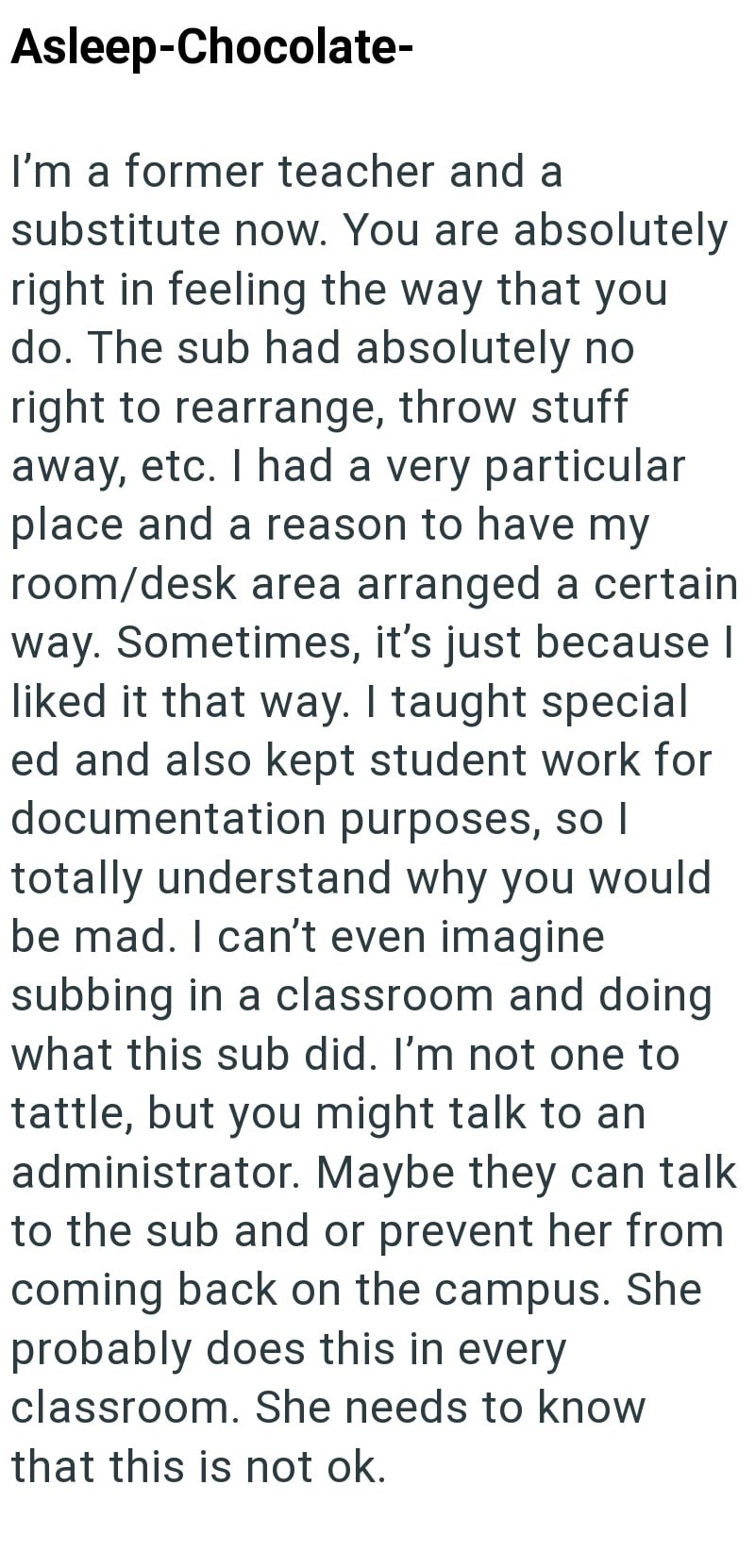 Asleep-Chocolate- I'm a former teacher and a substitute now. You are absolutely right in feeling the way that you do. The sub had absolutely no right to rearrange, throw stuff away, etc. I had a very particular place and a reason to have my room/desk area arranged a certain way. Sometimes, it's just because I liked it that way. I taught special ed and also kept student work for documentation purposes, so I totally understand why you would be mad. I can't even imagine subbing in a classroom and d
