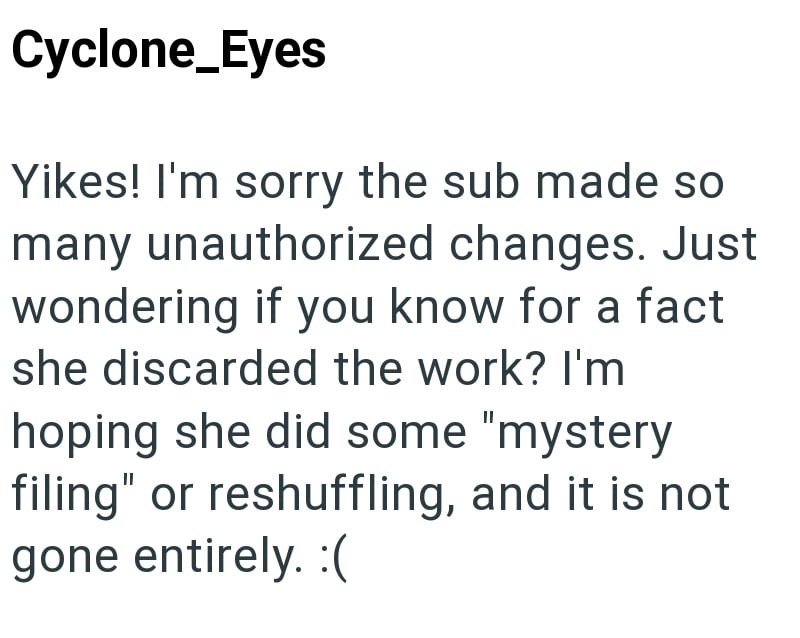 Cyclone_Eyes Yikes! I'm sorry the sub made so many unauthorized changes. Just wondering if you know for a fact she discarded the work? I'm hoping she did some "mystery filing" or reshuffling, and it is not gone entirely. :(