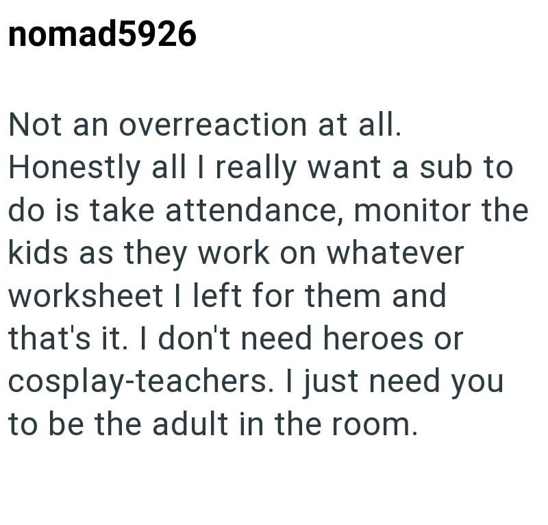 nomad5926 Not an overreaction at all. Honestly all I really want a sub to do is take attendance, monitor the kids as they work on whatever worksheet I left for them and that's it. I don't need heroes or cosplay-teachers. I just need you to be the adult in the room.