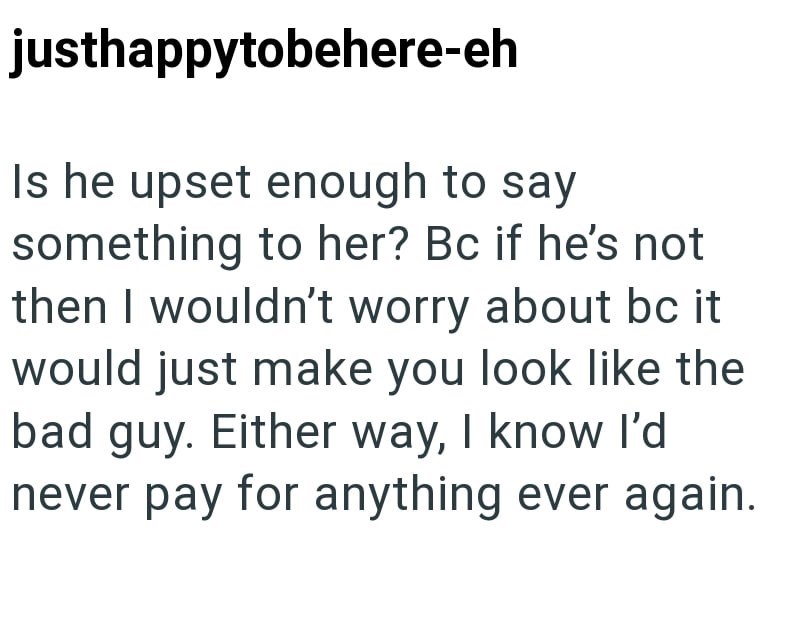 justhappytobehere-eh Is he upset enough to say something to her? Bc if he's not then I wouldn't worry about bc it would just make you look like the bad guy. Either way, I know I'd never pay for anything ever again.