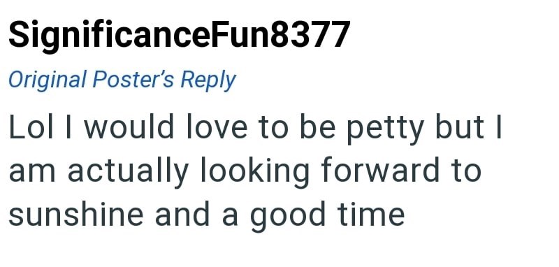SignificanceFun8377 Original Poster's Reply Lol I would love to be petty but I am actually looking forward to sunshine and a good time