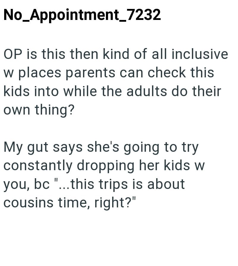 No_Appointment_7232 OP is this then kind of all inclusive w places parents can check this kids into while the adults do their own thing? My gut says she's going to try constantly dropping her kids w you, bc "...this trips is about cousins time, right?"