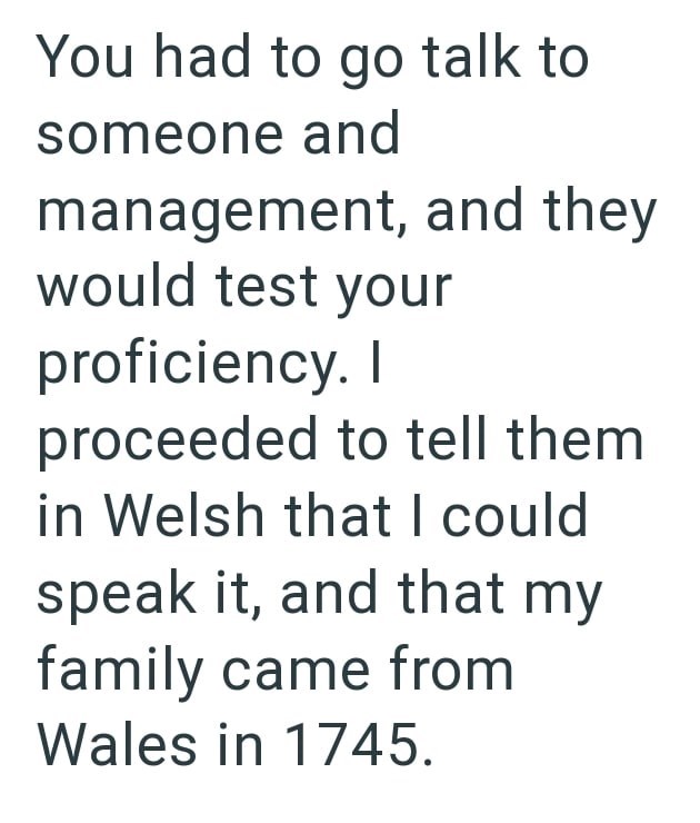 You had to go talk to someone and management, and they would test your proficiency. I proceeded to tell them in Welsh that I could speak it, and that my family came from Wales in 1745.