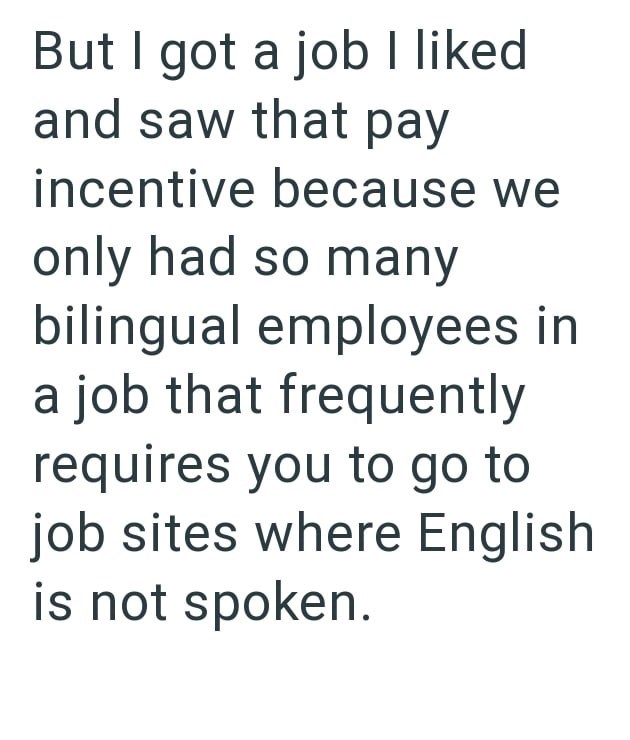 But I got a job I liked and saw that pay incentive because we only had so many bilingual employees in a job that frequently requires you to go to job sites where English is not spoken.