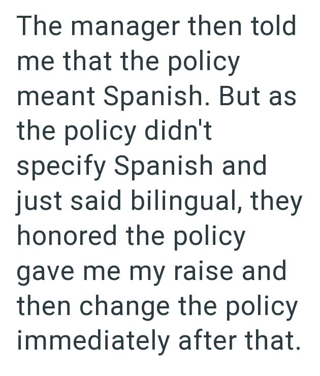 The manager then told me that the policy meant Spanish. But as the policy didn't specify Spanish and just said bilingual, they honored the policy gave me my raise and then change the policy immediately after that.