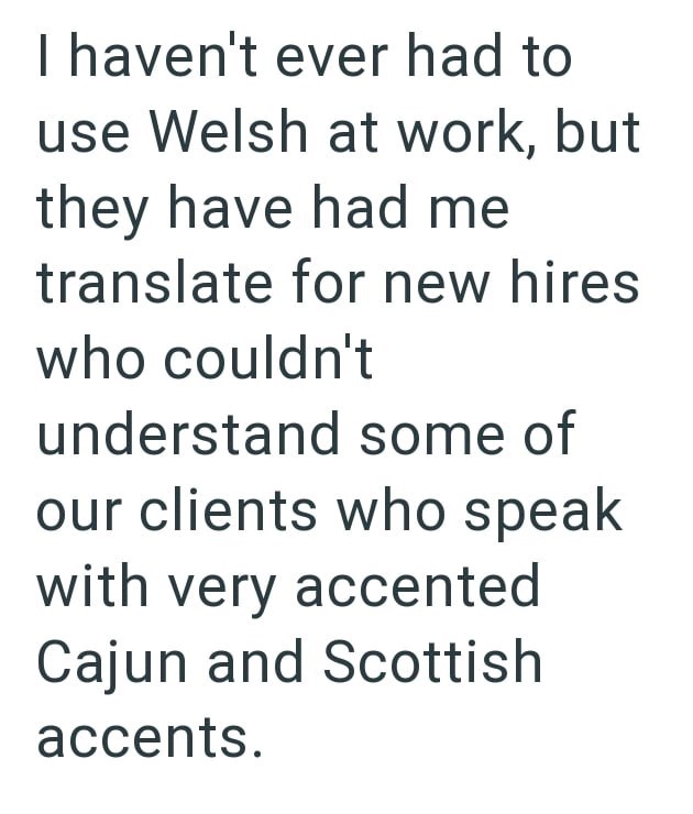 I haven't ever had to use Welsh at work, but they have had me translate for new hires who couldn't understand some of our clients who speak with very accented Cajun and Scottish accents.