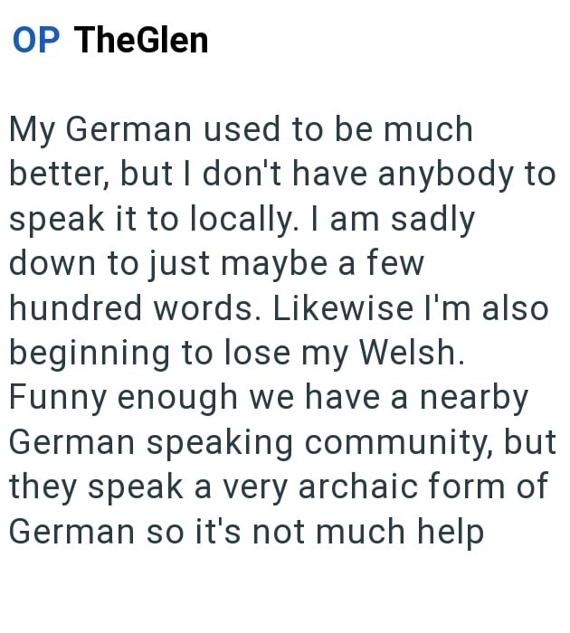 OP TheGlen My German used to be much better, but I don't have anybody to speak it to locally. I am sadly down to just maybe a few hundred words. Likewise I'm also beginning to lose my Welsh. Funny enough we have a nearby German speaking community, but they speak a very archaic form of German so it's not much help