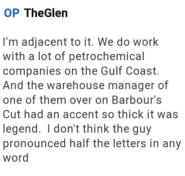 OP TheGlen I'm adjacent to it. We do work with a lot of petrochemical companies on the Gulf Coast. And the warehouse manager of one of them over on Barbour's Cut had an accent so thick it was legend. I don't think the guy pronounced half the letters in any word