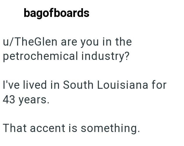 bagofboards u/TheGlen are you in the petrochemical industry? I've lived in South Louisiana for 43 years. That accent is something.