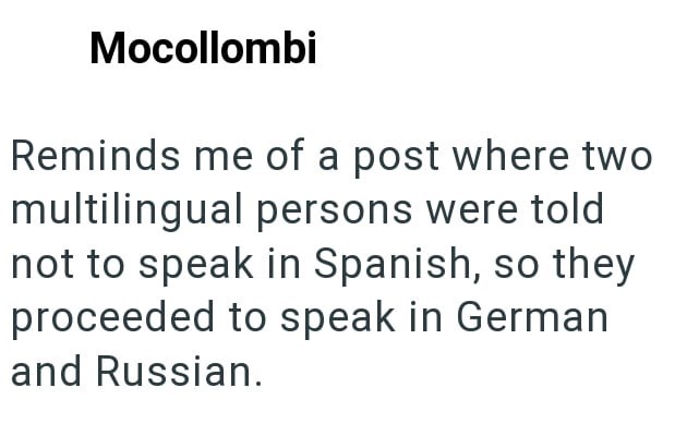 Mocollombi Reminds me of a post where two multilingual persons were told not to speak in Spanish, so they proceeded to speak in German and Russian.