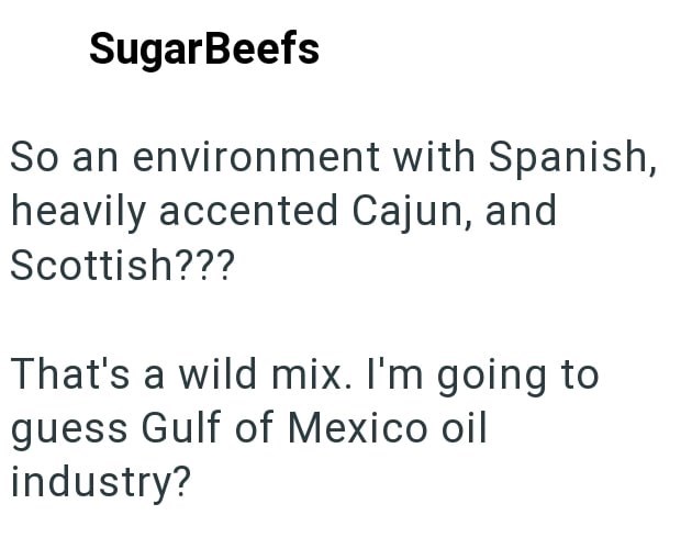 SugarBeefs So an environment with Spanish, heavily accented Cajun, and Scottish??? That's a wild mix. I'm going to guess Gulf of Mexico oil industry?