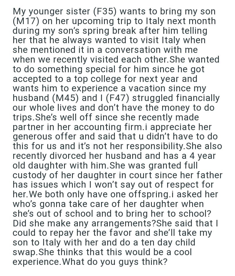 My younger sister (F35) wants to bring my son (M17) on her upcoming trip to Italy next month during my son's spring break after him telling her that he always wanted to visit Italy when she mentioned it in a conversation with me when we recently visited each other. She wanted to do something special for him since he got accepted to a top college for next year and wants him to experience a vacation since my husband (M45) and I (F47) struggled financially our whole lives and don't have the money t