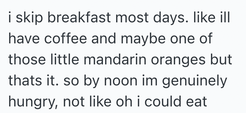 i skip breakfast most days. like ill have coffee and maybe one of those little mandarin oranges but thats it. so by noon im genuinely hungry, not like oh i could eat