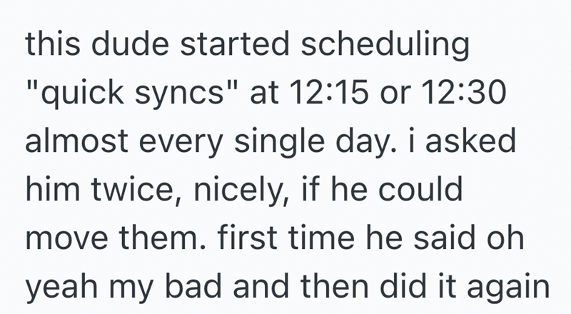 this dude started scheduling "quick syncs" at 12:15 or 12:30 almost every single day. i asked him twice, nicely, if he could move them. first time he said oh yeah my bad and then did it again