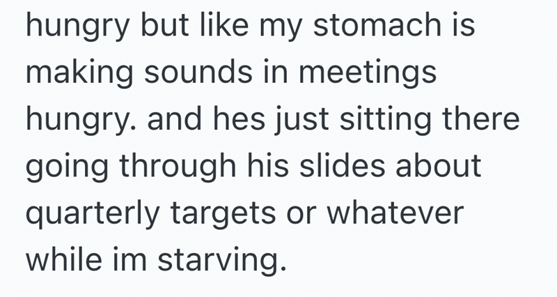 hungry but like my stomach is making sounds in meetings hungry. and hes just sitting there going through his slides about quarterly targets or whatever while im starving.