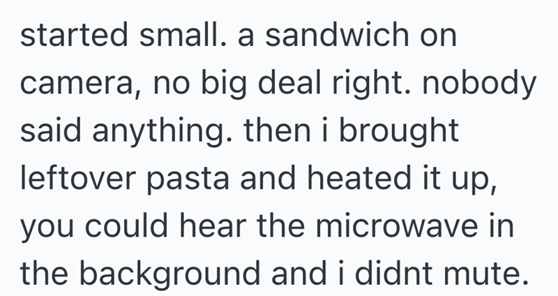 started small. a sandwich on camera, no big deal right. nobody said anything. then i brought leftover pasta and heated it up, you could hear the microwave in the background and i didnt mute.