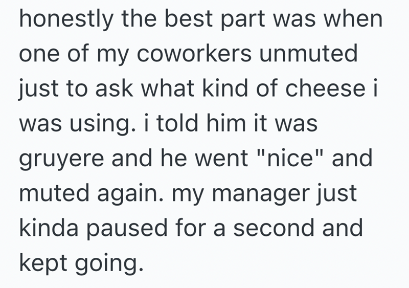 honestly the best part was when one of my coworkers unmuted just to ask what kind of cheese i was using. i told him it was gruyere and he went "nice" and muted again. my manager just kinda paused for a second and kept going.