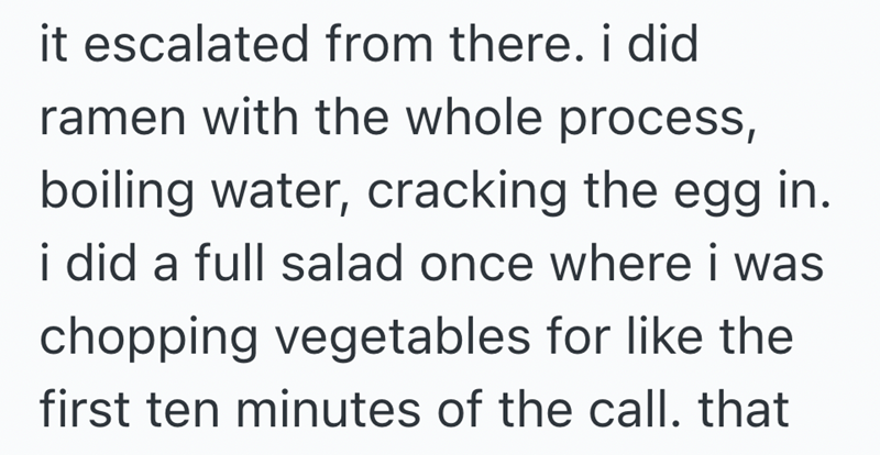 it escalated from there. i did ramen with the whole process, boiling water, cracking the egg in. i did a full salad once where i was chopping vegetables for like the first ten minutes of the call. that