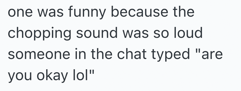 one was funny because the chopping sound was so loud someone in the chat typed "are you okay lol"