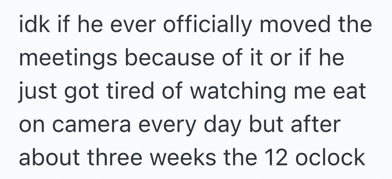 idk if he ever officially moved the meetings because of it or if he just got tired of watching me eat on camera every day but after about three weeks the 12 oclock